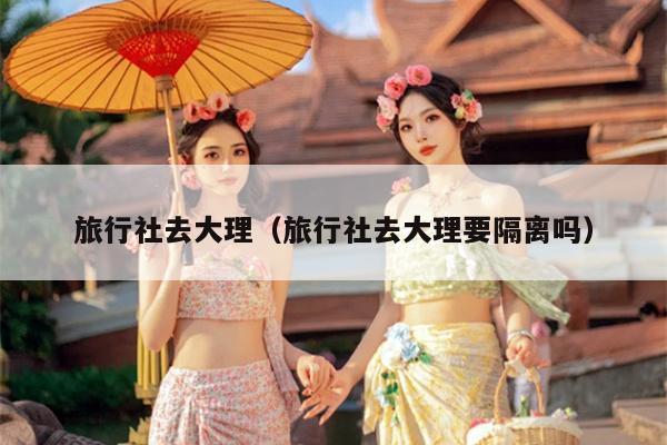 旅行社去大理（旅行社去大理要隔离吗）