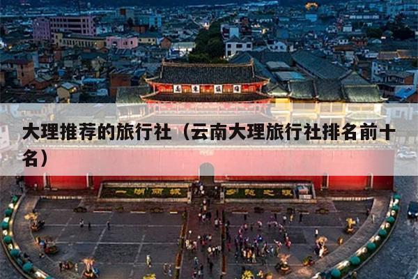 大理推荐的旅行社（云南大理旅行社排名前十名）