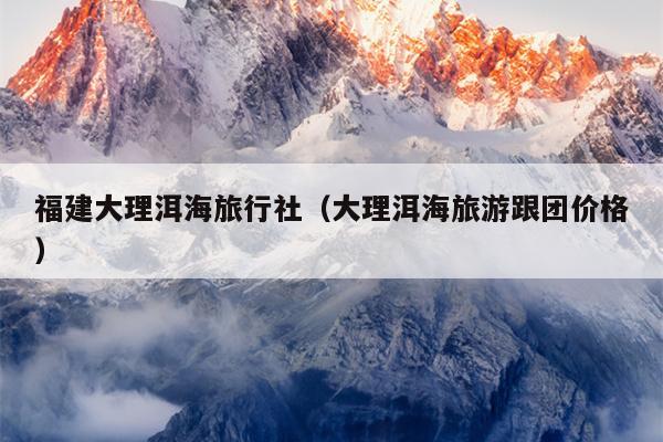 福建大理洱海旅行社（大理洱海旅游跟团价格）