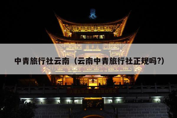 中青旅行社云南（云南中青旅行社正规吗?）