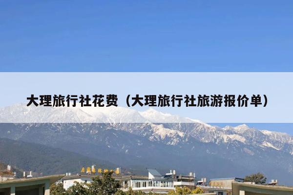 大理旅行社花费（大理旅行社旅游报价单）