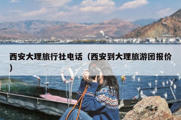 西安大理旅行社电话（西安到大理旅游团报价）