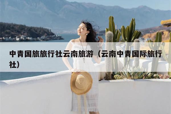 中青国旅旅行社云南旅游（云南中青国际旅行社）