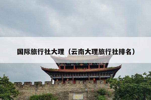 国际旅行社大理（云南大理旅行社排名）