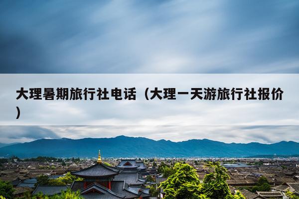 大理暑期旅行社电话（大理一天游旅行社报价）