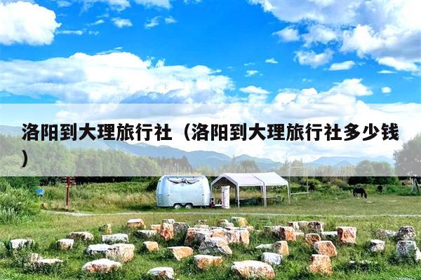 洛阳到大理旅行社（洛阳到大理旅行社多少钱）
