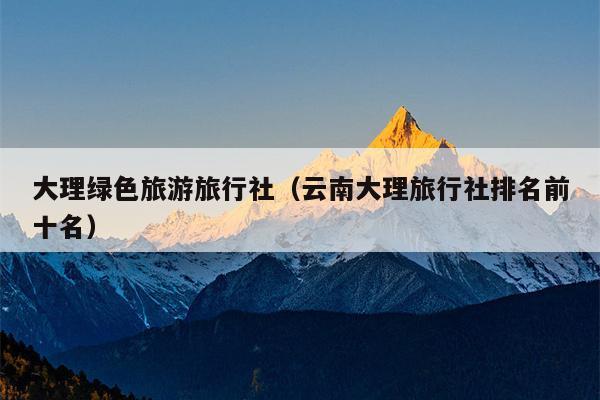 大理绿色旅游旅行社（云南大理旅行社排名前十名）