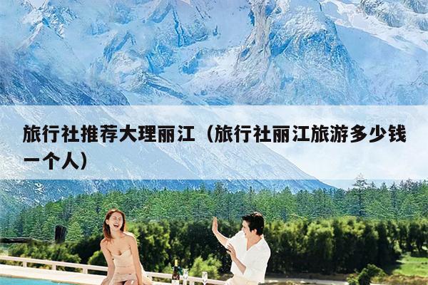 旅行社推荐大理丽江（旅行社丽江旅游多少钱一个人）