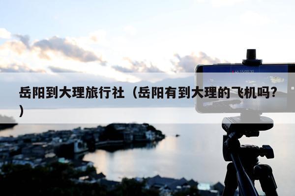 岳阳到大理旅行社（岳阳有到大理的飞机吗?）