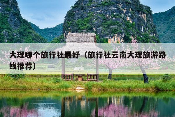 大理哪个旅行社最好（旅行社云南大理旅游路线推荐）