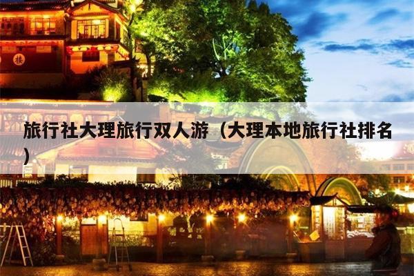 旅行社大理旅行双人游（大理本地旅行社排名）