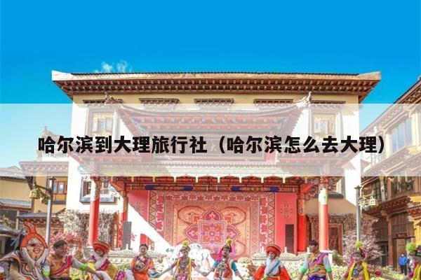 哈尔滨到大理旅行社（哈尔滨怎么去大理）
