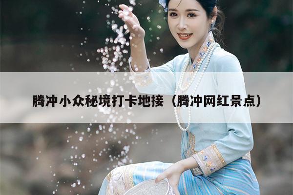 腾冲小众秘境打卡地接（腾冲网红景点）