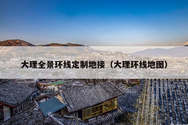 大理全景环线定制地接（大理环线地图）