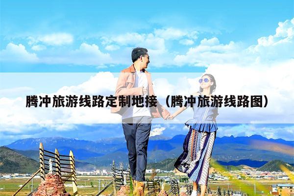 腾冲旅游线路定制地接（腾冲旅游线路图）