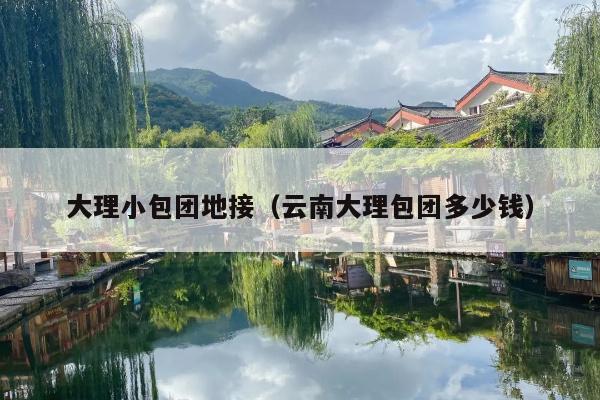 大理小包团地接（云南大理包团多少钱）