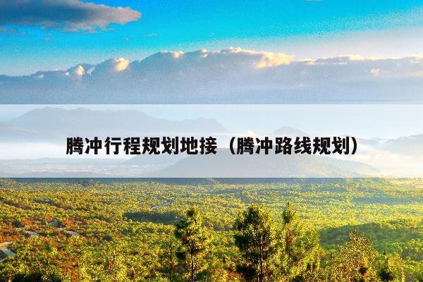 腾冲行程规划地接（腾冲路线规划）
