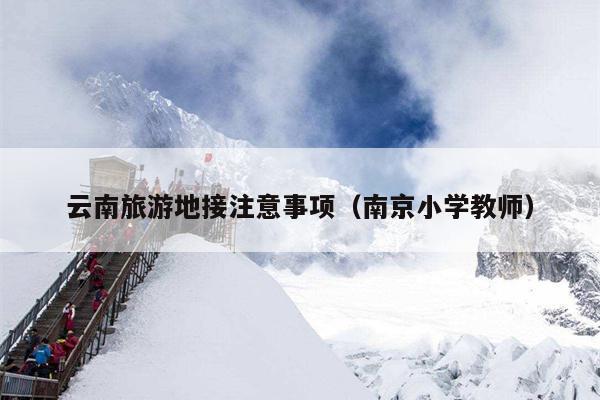 云南旅游地接注意事项(南京小学教师)
