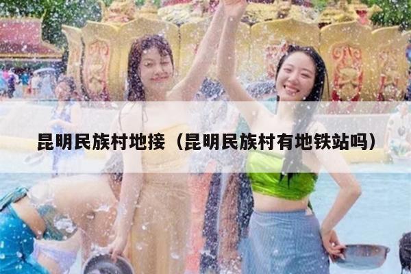昆明民族村地接（昆明民族村有地铁站吗）