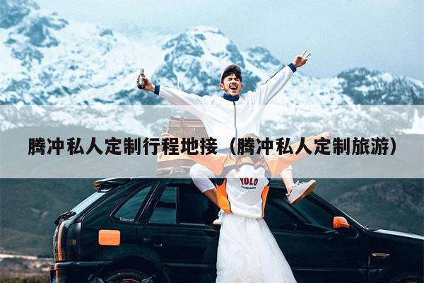 腾冲私人定制行程地接（腾冲私人定制旅游）