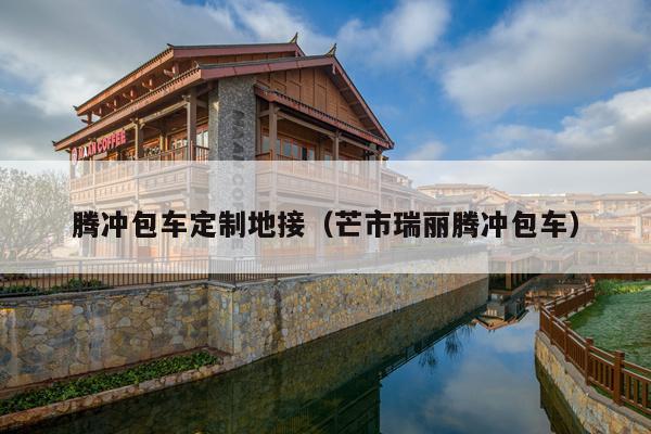 腾冲包车定制地接（芒市瑞丽腾冲包车）