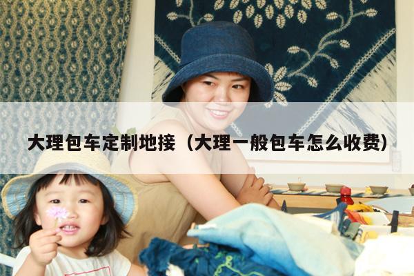 大理包车定制地接（大理一般包车怎么收费）