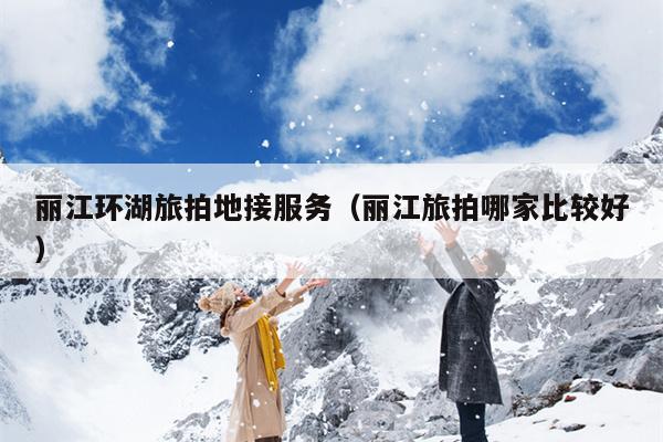 丽江环湖旅拍地接服务（丽江旅拍哪家比较好）