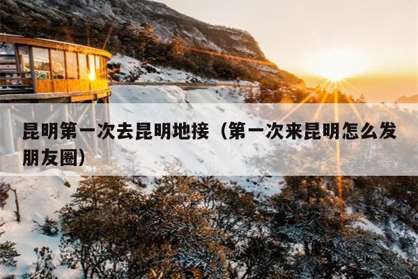昆明第一次去昆明地接（第一次来昆明怎么发朋友圈）