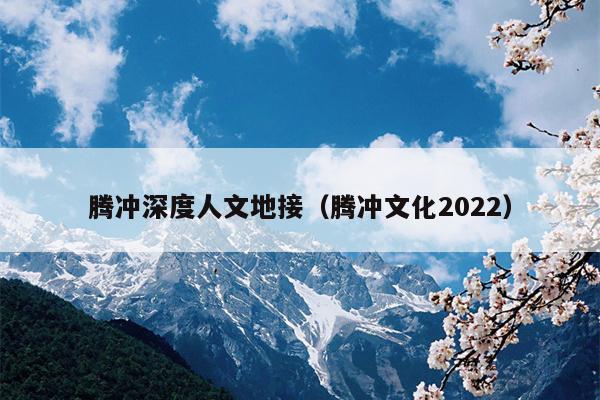 腾冲深度人文地接（腾冲文化2022）