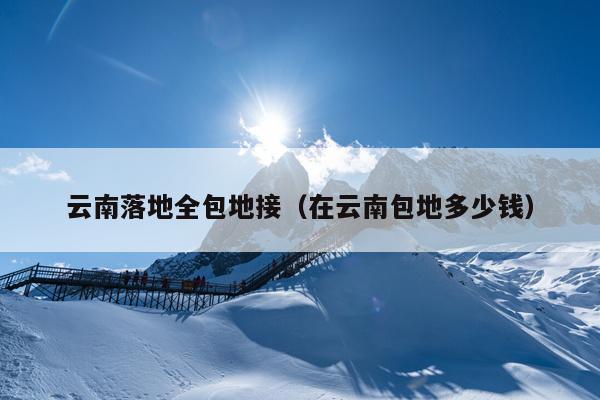 云南落地全包地接（在云南包地多少钱）