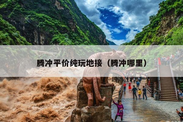 腾冲平价纯玩地接（腾冲哪里）