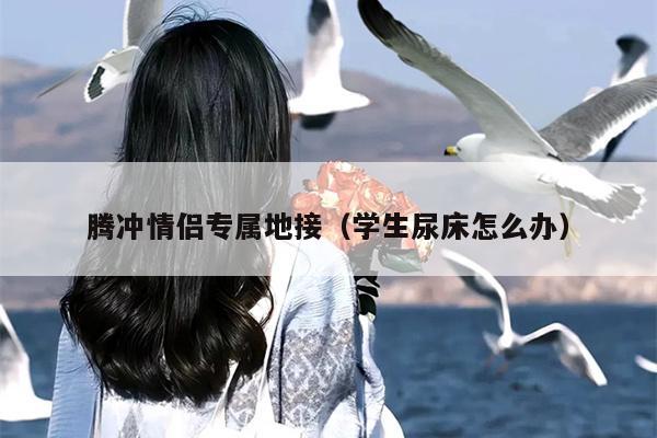 腾冲情侣专属地接（学生尿床怎么办）
