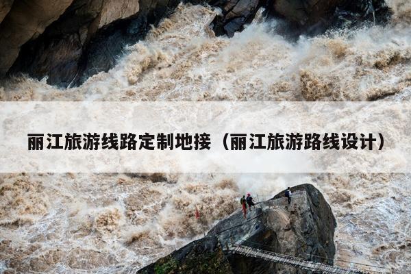 丽江旅游线路定制地接（丽江旅游路线设计）