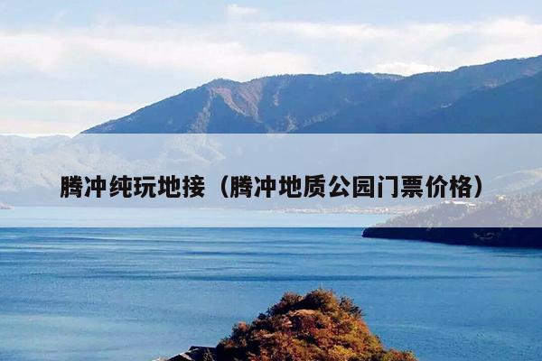 腾冲纯玩地接（腾冲地质公园门票价格）