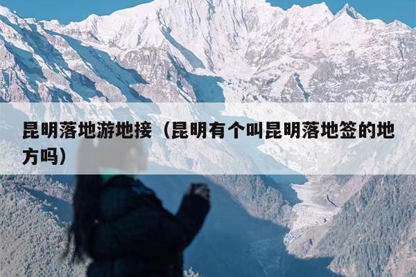 昆明落地游地接（昆明有个叫昆明落地签的地方吗）