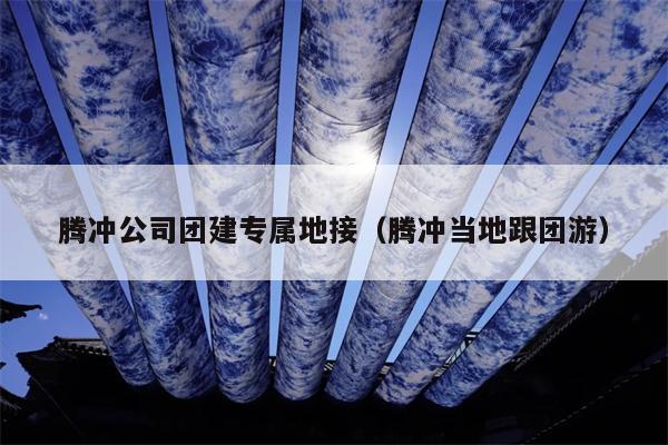 腾冲公司团建专属地接（腾冲当地跟团游）