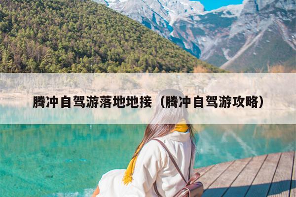 腾冲自驾游落地地接（腾冲自驾游攻略）