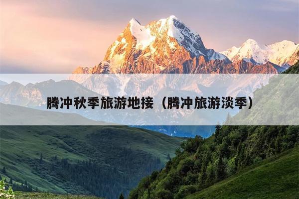 腾冲秋季旅游地接（腾冲旅游淡季）