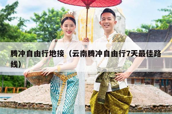 腾冲自由行地接（云南腾冲自由行7天最佳路线）