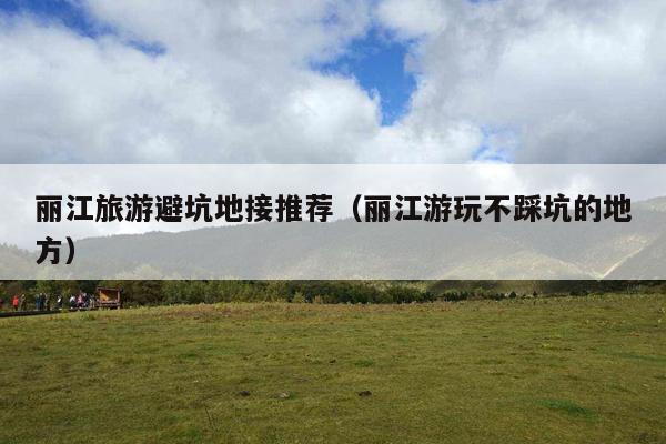 丽江旅游避坑地接推荐（丽江游玩不踩坑的地方）