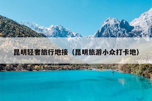 昆明轻奢旅行地接（昆明旅游小众打卡地）