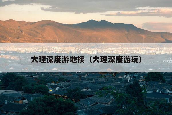 大理深度游地接（大理深度游玩）