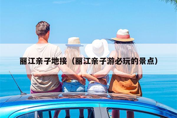 丽江亲子地接（丽江亲子游必玩的景点）