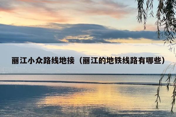 丽江小众路线地接（丽江的地铁线路有哪些）