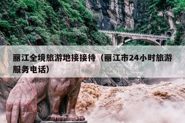 丽江全境旅游地接接待（丽江市24小时旅游服务电话）